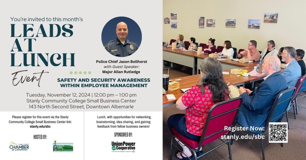 November Leads at Lunch Seminar and Networking event. Tuesday, November 12, 2024 | 12:00 pm – 1:00 pm
Stanly Community College Small Business Center
143 North Second Street, Downtown Albemarle.  Police Chief Jason Bollhorst
with Guest Speaker:
Major Allan Rutledge Presenting on safety and security awareness
within employee management. At the seminar, attendees will receive an overview of trends and patterns to better assist in providing safety and security awareness to staff. The plan for specific police engagement for Albemarle’s businesses and specific details related to commercial alarm protocol recognized as the “best practices” for enhanced security will be discussed. Lunch will be provided with opportunities for networking, brainstorming, and idea sharing. Gain feedback from fellow business owners! If you have any dietary restrictions, please contact us at 704-991-0355.