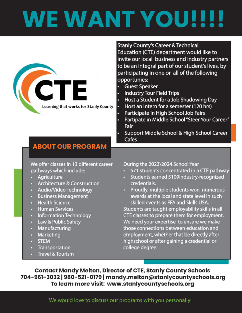 Stanly County’s Career & Technical Education (CTE) department would like to invite our local business and industry partners to be an integral part of our student’s lives, by participating in one or all of the following opportunies: • Guest Speaker • Industry Tour Field Trips • Host a Student for a Job Shadowing Day • Host an Intern for a semester (120 hrs) • Participate in High School Job Fairs • Partipate in Middle School “Steer Your Career” Fair • Support Middle School & High School Career Cafes