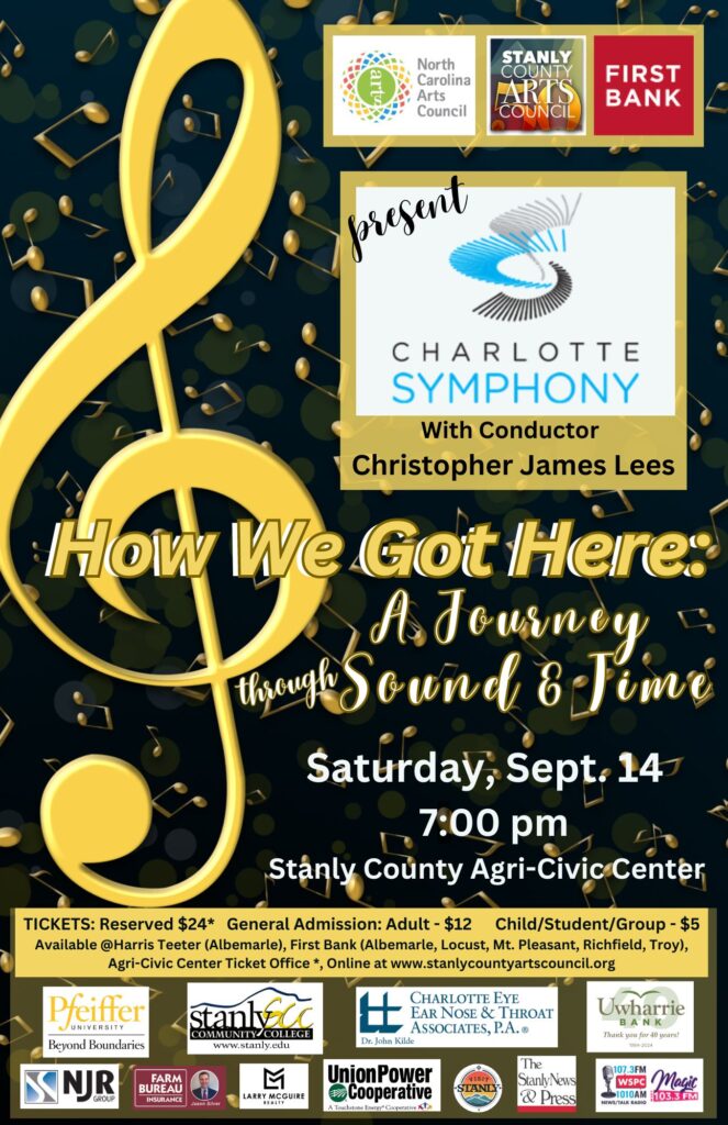 First Bank with the North Carolina & Stanly County Arts Councils present…
Charlotte Symphony Orchestra
“How We Got Here:  A Journey Through Sound & Time”
Christopher James Lees, conductor
Saturday, September 14 @ 7:00 pm
Stanly County Agri-Civic Center, 26032 Newt Road, Albemarle, NC TICKET PRICES:
$12 – General Admission Adult
$5 – General Admission Student/Child 
$24 – Reserved Seat (available only at the Stanly County Agri-Civic Center.)
Tickets available at First Bank branch locations in Albemarle, Locust, Richfield, Mt. Pleasant & Troy, Harris Teeter (Albemarle), Stanly County Agri-Civic Center (Monday-Friday, 9am – 4:30 pm) and online at http://stanlycountyartscouncil.org .  Cash and check at First Bank and the AgriCivic Center; credit card purchases available at Harris Teeter and online only.
