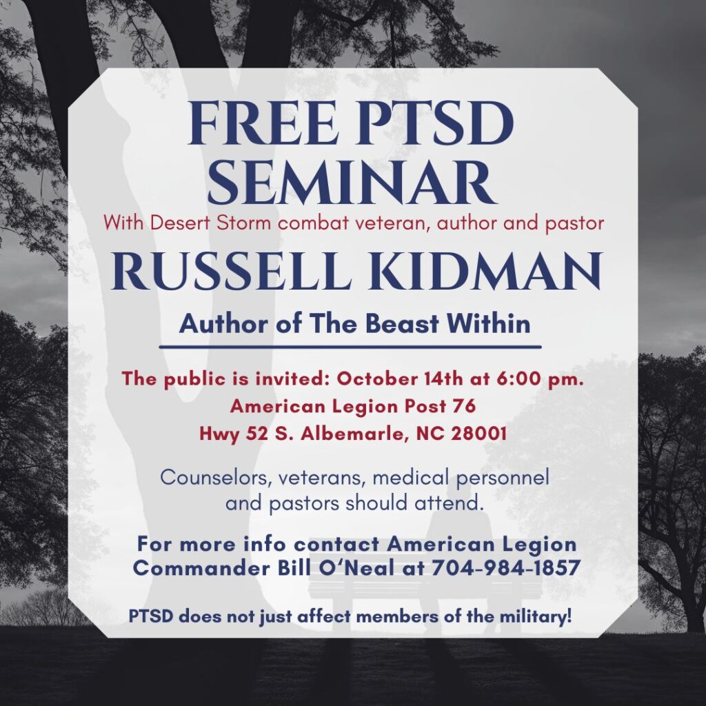 FREE PTSD 
SEMINAR with Desert Storm combat veteran, author and pastor Russell Kidman, Author of The Beast Within. The public is invited: Octover 14th at 6:00 pm. American Legion Post 76 , Hwy 52 S. Albemarle, NC 28001. Counselors, veterans, medical personnel and pastors should attend. PTSD does not just affect members of the military! For more information contact American Legion   Commander Bill o'Neal at 704-984-1857. https://www.facebook.com/share/p/hXFn6DVSr9LecLH8/