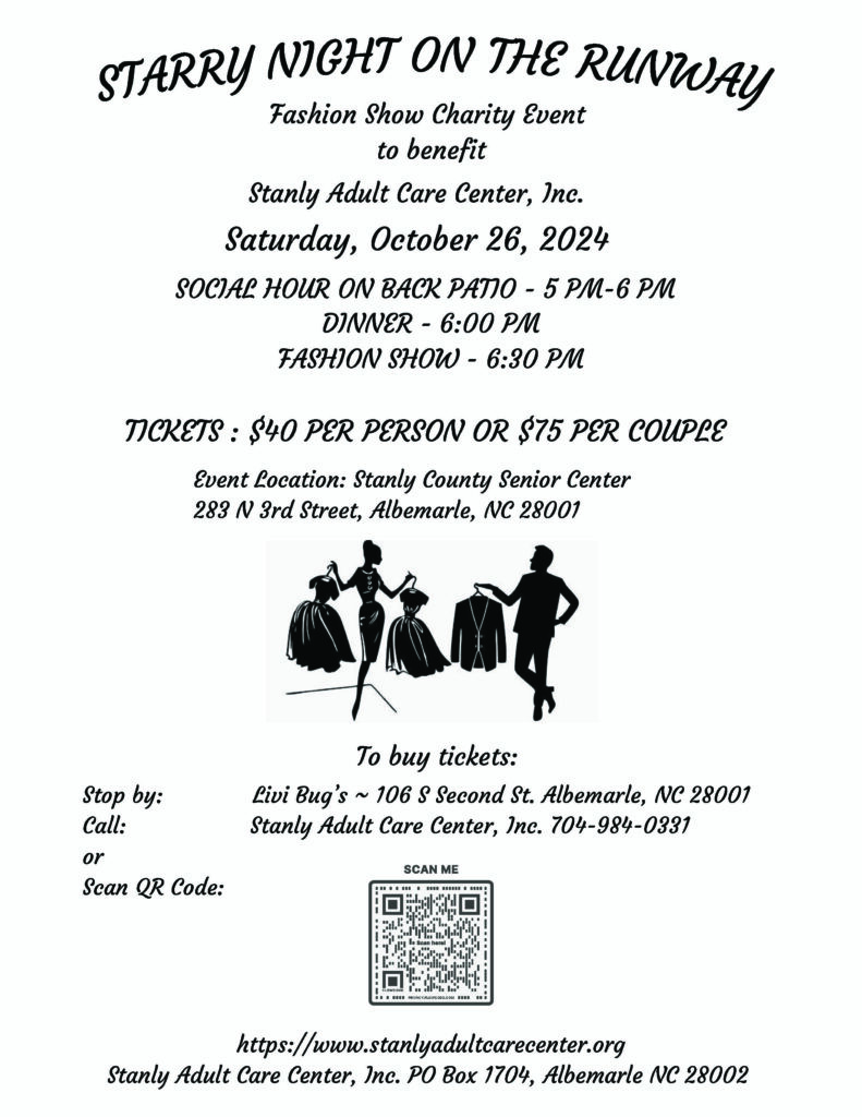 to benefit
Stanly Adult Care Center, Inc.
Fashion Show Charity Event
Saturday, October 26, 2024
DINNER - 6:00 PM
FASHION SHOW - 6:30 PM
SOCIAL HOUR ON BACK PATIO - 5 PM-6 PM
Event Location: Stanly County Senior Center
283 N 3rd Street, Albemarle, NC 28001
Stop by: Livi Bug’s ~ 106 S Second St. Albemarle, NC 28001
Call: Stanly Adult Care Center, Inc. 704-984-0331
or
Scan QR Code:
TICKETS : $40 PER PERSON OR $75 PER COUPLE
To buy tickets:
https://www.stanlyadultcarecenter.org
Stanly Adult Care Center, Inc. PO Box 1704, Albemarle NC 28002
STARRY NIGHT ON THE RUNWAY